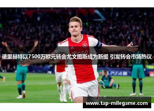 德里赫特以7500万欧元转会尤文图斯成为新援 引发转会市场热议