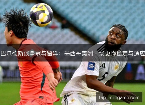巴尔德斯谈争冠与留洋：墨西哥美洲中场更懂稳定与适应